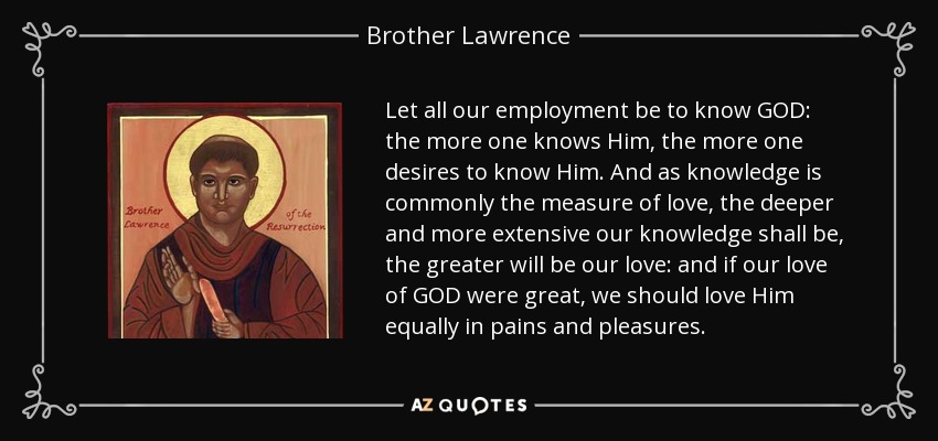 Let all our employment be to know GOD: the more one knows Him, the more one desires to know Him. And as knowledge is commonly the measure of love, the deeper and more extensive our knowledge shall be, the greater will be our love: and if our love of GOD were great, we should love Him equally in pains and pleasures. - Brother Lawrence