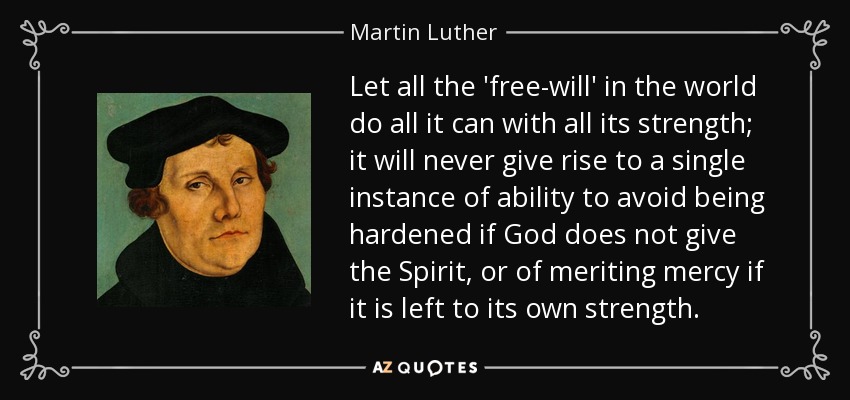 Let all the 'free-will' in the world do all it can with all its strength; it will never give rise to a single instance of ability to avoid being hardened if God does not give the Spirit, or of meriting mercy if it is left to its own strength. - Martin Luther