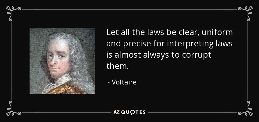 Let all the laws be clear, uniform and precise for interpreting laws is almost always to corrupt them. - Voltaire