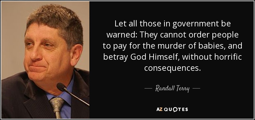 Let all those in government be warned: They cannot order people to pay for the murder of babies, and betray God Himself, without horrific consequences. - Randall Terry