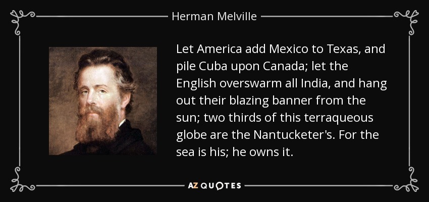 Let America add Mexico to Texas, and pile Cuba upon Canada; let the English overswarm all India, and hang out their blazing banner from the sun; two thirds of this terraqueous globe are the Nantucketer's. For the sea is his; he owns it. - Herman Melville