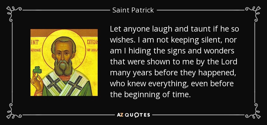 Let anyone laugh and taunt if he so wishes. I am not keeping silent, nor am I hiding the signs and wonders that were shown to me by the Lord many years before they happened, who knew everything, even before the beginning of time. - Saint Patrick