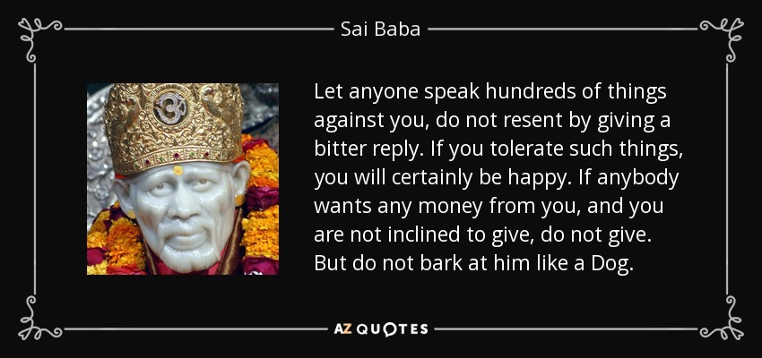 Let anyone speak hundreds of things against you, do not resent by giving a bitter reply. If you tolerate such things, you will certainly be happy. If anybody wants any money from you, and you are not inclined to give, do not give. But do not bark at him like a Dog. - Sai Baba
