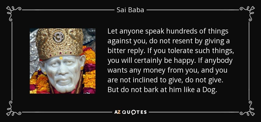 Let anyone speak hundreds of things against you, do not resent by giving a bitter reply. If you tolerate such things, you will certainly be happy. If anybody wants any money from you, and you are not inclined to give, do not give. But do not bark at him like a Dog. - Sai Baba