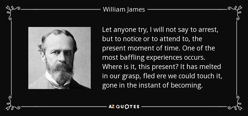 Let anyone try, I will not say to arrest, but to notice or to attend to, the present moment of time. One of the most baffling experiences occurs. Where is it, this present? It has melted in our grasp, fled ere we could touch it, gone in the instant of becoming. - William James