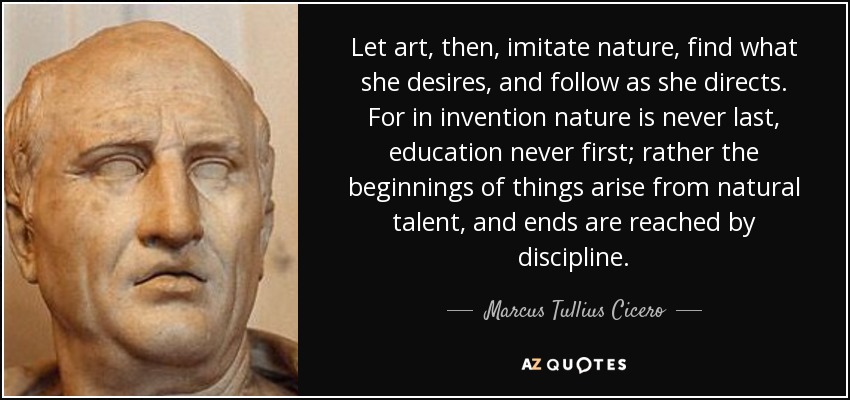 Let art, then, imitate nature, find what she desires, and follow as she directs. For in invention nature is never last, education never first; rather the beginnings of things arise from natural talent, and ends are reached by discipline. - Marcus Tullius Cicero