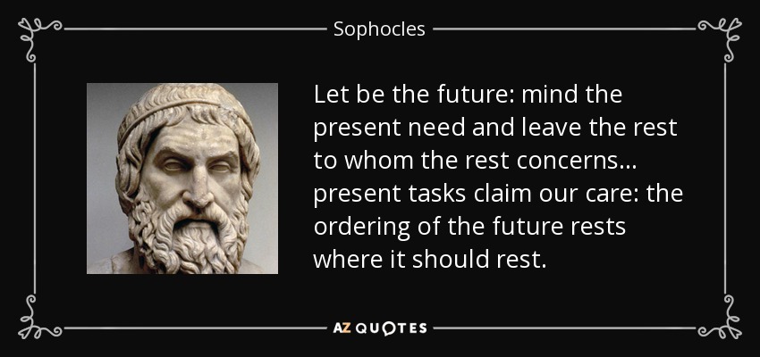 Let be the future: mind the present need and leave the rest to whom the rest concerns ... present tasks claim our care: the ordering of the future rests where it should rest. - Sophocles