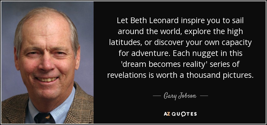 Let Beth Leonard inspire you to sail around the world, explore the high latitudes, or discover your own capacity for adventure. Each nugget in this 'dream becomes reality' series of revelations is worth a thousand pictures. - Gary Jobson