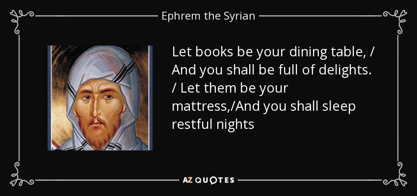 Let books be your dining table, / And you shall be full of delights. / Let them be your mattress,/And you shall sleep restful nights - Ephrem the Syrian