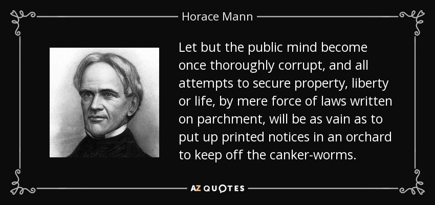 Let but the public mind become once thoroughly corrupt, and all attempts to secure property, liberty or life, by mere force of laws written on parchment, will be as vain as to put up printed notices in an orchard to keep off the canker-worms. - Horace Mann