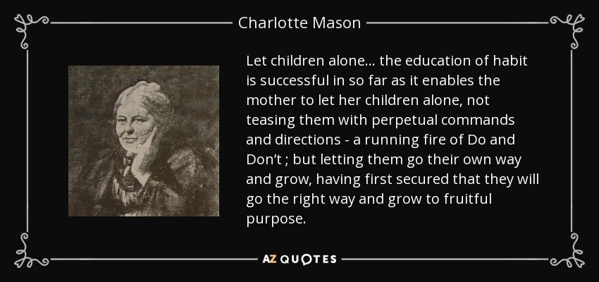 Let children alone... the education of habit is successful in so far as it enables the mother to let her children alone, not teasing them with perpetual commands and directions - a running fire of Do and Don’t ; but letting them go their own way and grow, having first secured that they will go the right way and grow to fruitful purpose. - Charlotte Mason
