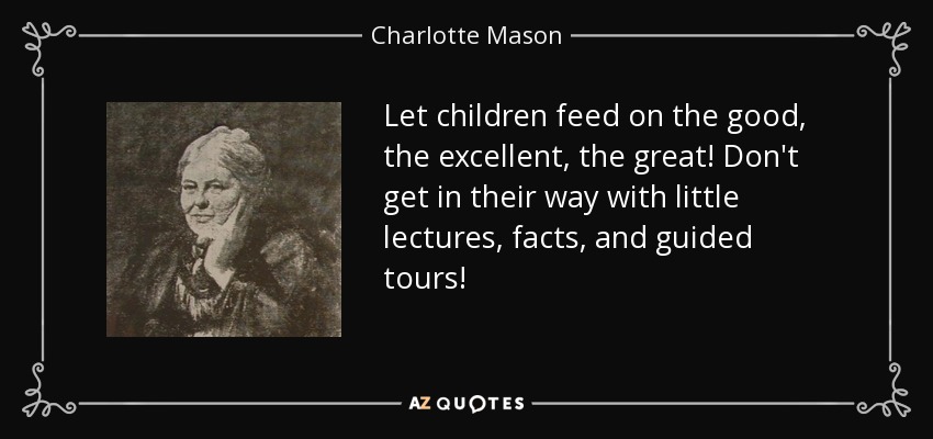 Let children feed on the good, the excellent, the great! Don't get in their way with little lectures, facts, and guided tours! - Charlotte Mason