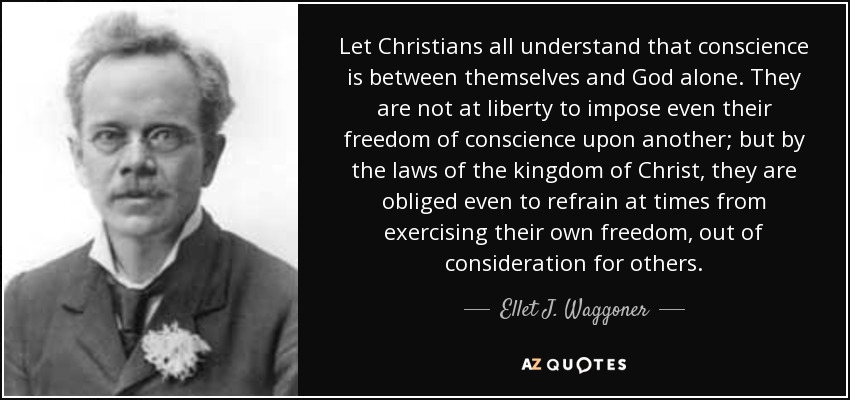Let Christians all understand that conscience is between themselves and God alone. They are not at liberty to impose even their freedom of conscience upon another; but by the laws of the kingdom of Christ, they are obliged even to refrain at times from exercising their own freedom, out of consideration for others. - Ellet J. Waggoner