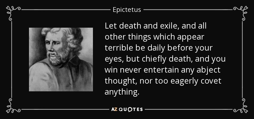 Let death and exile, and all other things which appear terrible be daily before your eyes, but chiefly death, and you win never entertain any abject thought, nor too eagerly covet anything. - Epictetus