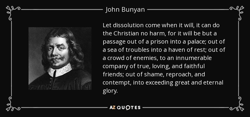 Let dissolution come when it will, it can do the Christian no harm, for it will be but a passage out of a prison into a palace; out of a sea of troubles into a haven of rest; out of a crowd of enemies, to an innumerable company of true, loving, and faithful friends; out of shame, reproach, and contempt, into exceeding great and eternal glory. - John Bunyan