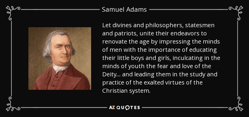 Let divines and philosophers, statesmen and patriots, unite their endeavors to renovate the age by impressing the minds of men with the importance of educating their little boys and girls, inculcating in the minds of youth the fear and love of the Deity... and leading them in the study and practice of the exalted virtues of the Christian system. - Samuel Adams