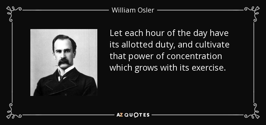 Let each hour of the day have its allotted duty, and cultivate that power of concentration which grows with its exercise. - William Osler