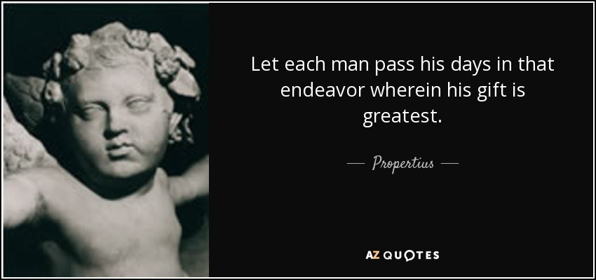 Let each man pass his days in that endeavor wherein his gift is greatest. - Propertius