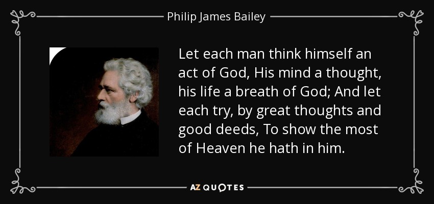 Let each man think himself an act of God, His mind a thought, his life a breath of God; And let each try, by great thoughts and good deeds, To show the most of Heaven he hath in him. - Philip James Bailey