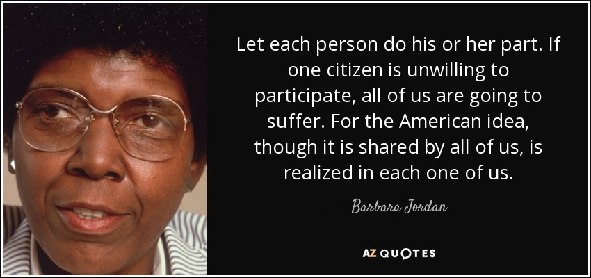 Let each person do his or her part. If one citizen is unwilling to participate, all of us are going to suffer. For the American idea, though it is shared by all of us, is realized in each one of us. - Barbara Jordan