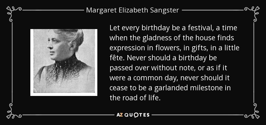 Let every birthday be a festival, a time when the gladness of the house finds expression in flowers, in gifts, in a little fête. Never should a birthday be passed over without note, or as if it were a common day, never should it cease to be a garlanded milestone in the road of life. - Margaret Elizabeth Sangster