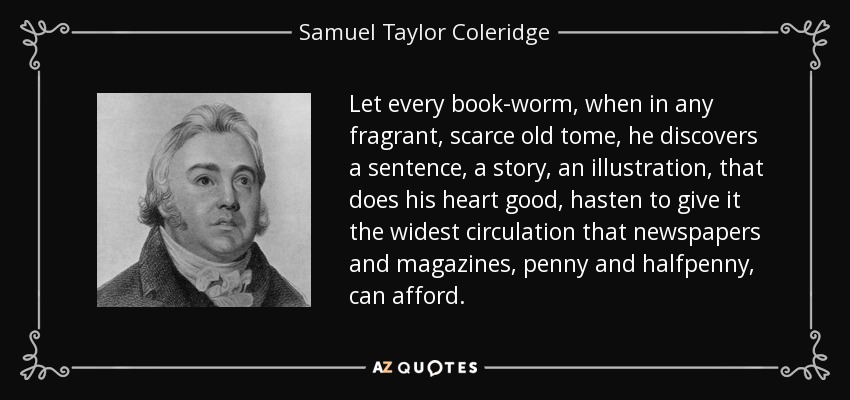 Let every book-worm, when in any fragrant, scarce old tome, he discovers a sentence, a story, an illustration, that does his heart good, hasten to give it the widest circulation that newspapers and magazines, penny and halfpenny, can afford. - Samuel Taylor Coleridge