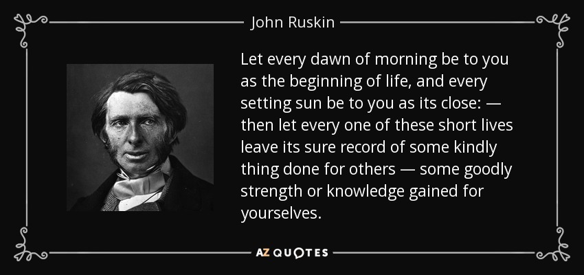 Let every dawn of morning be to you as the beginning of life, and every setting sun be to you as its close: — then let every one of these short lives leave its sure record of some kindly thing done for others — some goodly strength or knowledge gained for yourselves. - John Ruskin