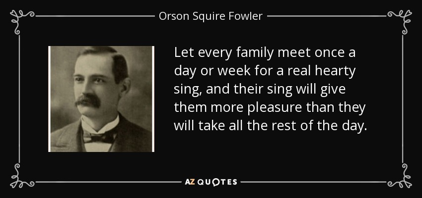 Let every family meet once a day or week for a real hearty sing, and their sing will give them more pleasure than they will take all the rest of the day. - Orson Squire Fowler