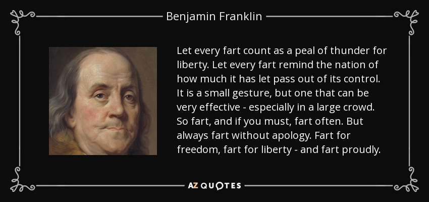 Let every fart count as a peal of thunder for liberty. Let every fart remind the nation of how much it has let pass out of its control. It is a small gesture, but one that can be very effective - especially in a large crowd. So fart, and if you must, fart often. But always fart without apology. Fart for freedom, fart for liberty - and fart proudly. - Benjamin Franklin