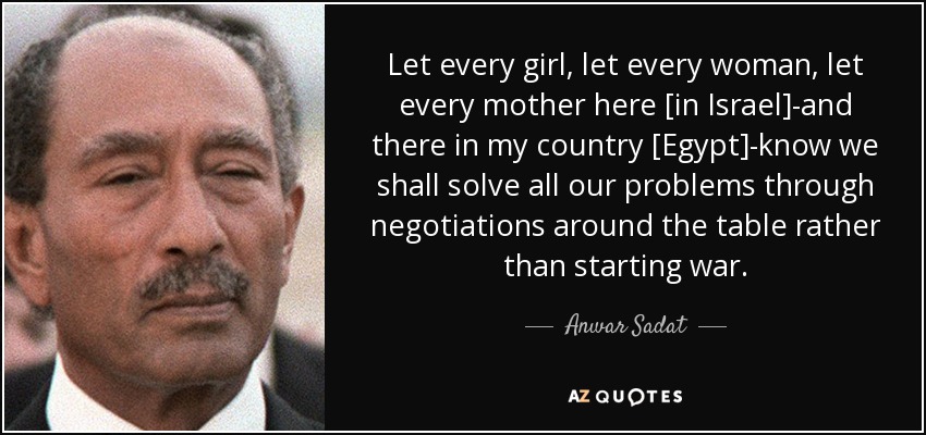 Let every girl, let every woman, let every mother here [in Israel]-and there in my country [Egypt]-know we shall solve all our problems through negotiations around the table rather than starting war. - Anwar Sadat