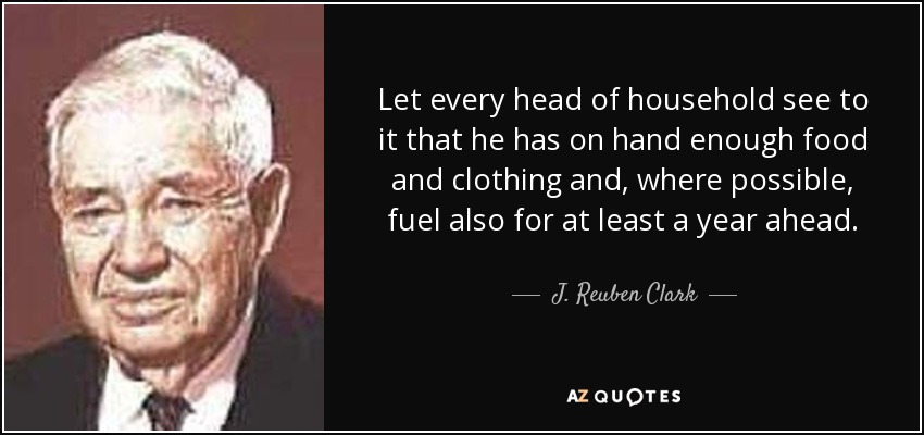 Let every head of household see to it that he has on hand enough food and clothing and, where possible, fuel also for at least a year ahead. - J. Reuben Clark