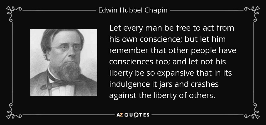 Let every man be free to act from his own conscience; but let him remember that other people have consciences too; and let not his liberty be so expansive that in its indulgence it jars and crashes against the liberty of others. - Edwin Hubbel Chapin
