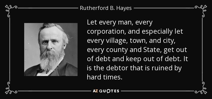 Let every man, every corporation, and especially let every village, town, and city, every county and State, get out of debt and keep out of debt. It is the debtor that is ruined by hard times. - Rutherford B. Hayes