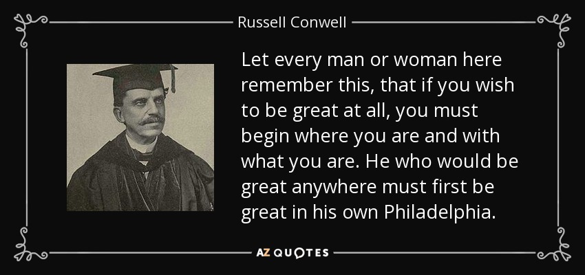 Let every man or woman here remember this, that if you wish to be great at all, you must begin where you are and with what you are. He who would be great anywhere must first be great in his own Philadelphia. - Russell Conwell