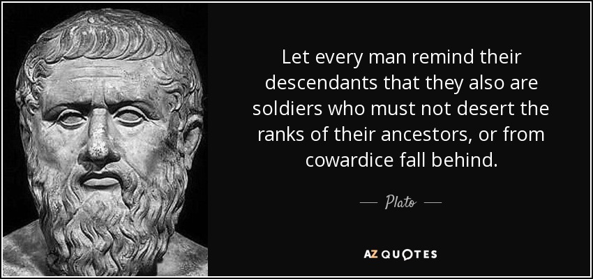 Let every man remind their descendants that they also are soldiers who must not desert the ranks of their ancestors, or from cowardice fall behind. - Plato