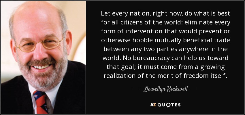 Let every nation, right now, do what is best for all citizens of the world: eliminate every form of intervention that would prevent or otherwise hobble mutually beneficial trade between any two parties anywhere in the world. No bureaucracy can help us toward that goal; it must come from a growing realization of the merit of freedom itself. - Llewellyn Rockwell