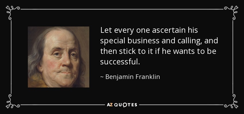 Let every one ascertain his special business and calling, and then stick to it if he wants to be successful. - Benjamin Franklin