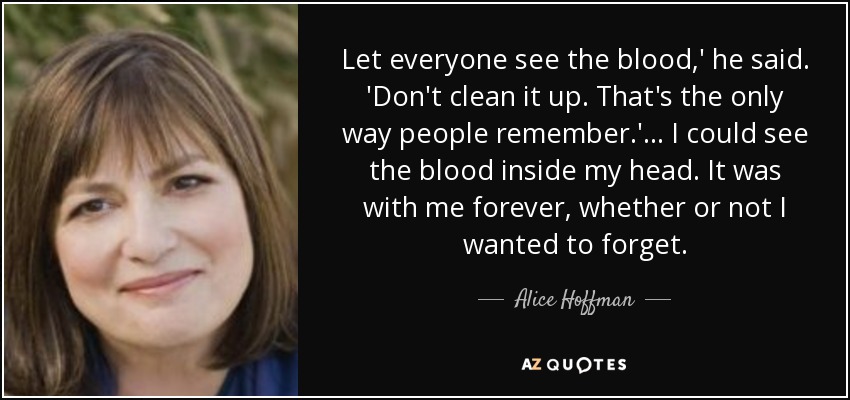 Let everyone see the blood,' he said. 'Don't clean it up. That's the only way people remember.'... I could see the blood inside my head. It was with me forever, whether or not I wanted to forget. - Alice Hoffman