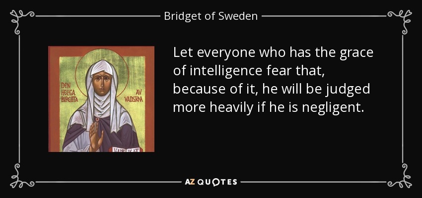 Let everyone who has the grace of intelligence fear that, because of it, he will be judged more heavily if he is negligent. - Bridget of Sweden