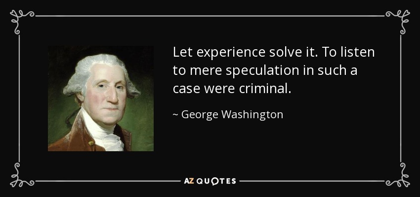 Let experience solve it. To listen to mere speculation in such a case were criminal. - George Washington