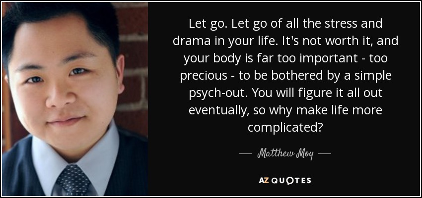 Let go. Let go of all the stress and drama in your life. It's not worth it, and your body is far too important - too precious - to be bothered by a simple psych-out. You will figure it all out eventually, so why make life more complicated? - Matthew Moy