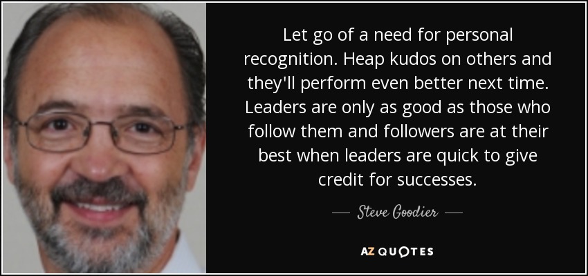 Let go of a need for personal recognition. Heap kudos on others and they'll perform even better next time. Leaders are only as good as those who follow them and followers are at their best when leaders are quick to give credit for successes. - Steve Goodier