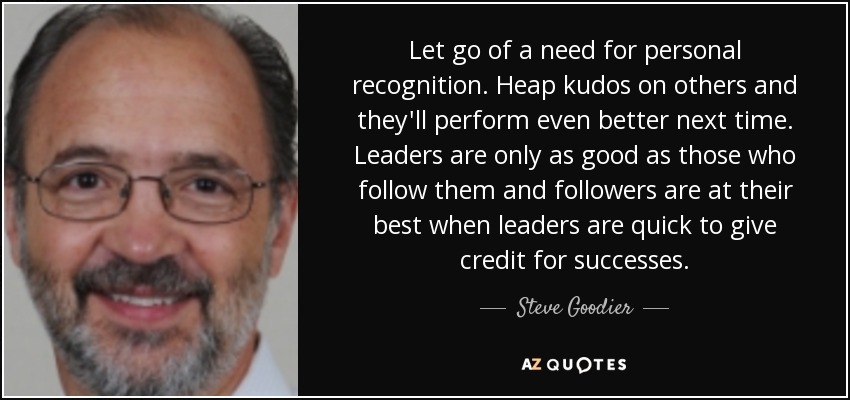 Let go of a need for personal recognition. Heap kudos on others and they'll perform even better next time. Leaders are only as good as those who follow them and followers are at their best when leaders are quick to give credit for successes. - Steve Goodier