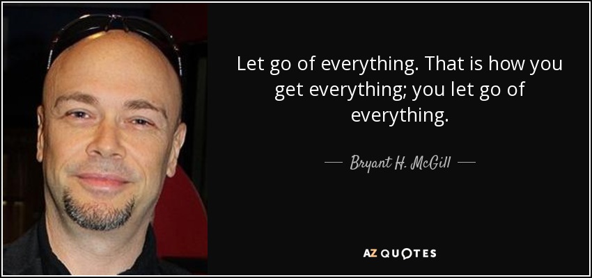 Let go of everything. That is how you get everything; you let go of everything. - Bryant H. McGill