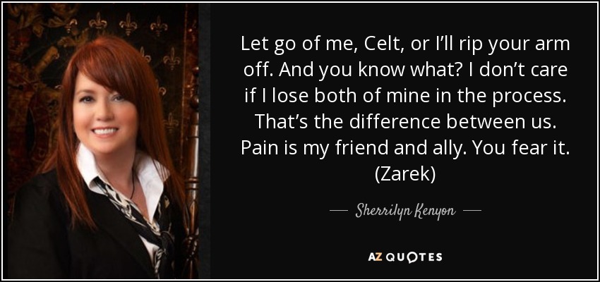 Let go of me, Celt, or I’ll rip your arm off. And you know what? I don’t care if I lose both of mine in the process. That’s the difference between us. Pain is my friend and ally. You fear it. (Zarek) - Sherrilyn Kenyon