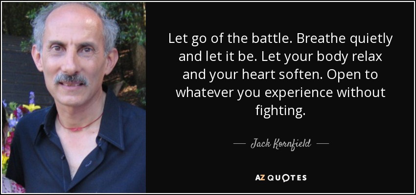 Let go of the battle. Breathe quietly and let it be. Let your body relax and your heart soften. Open to whatever you experience without fighting. - Jack Kornfield