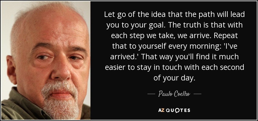 Let go of the idea that the path will lead you to your goal. The truth is that with each step we take, we arrive. Repeat that to yourself every morning: 'I've arrived.' That way you'll find it much easier to stay in touch with each second of your day. - Paulo Coelho