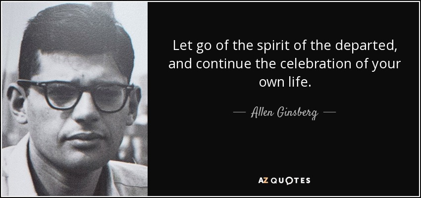 Let go of the spirit of the departed, and continue the celebration of your own life. - Allen Ginsberg