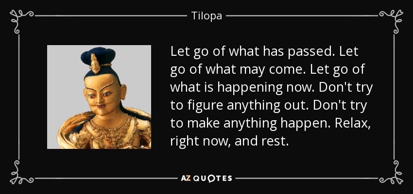 Let go of what has passed. Let go of what may come. Let go of what is happening now. Don't try to figure anything out. Don't try to make anything happen. Relax, right now, and rest. - Tilopa