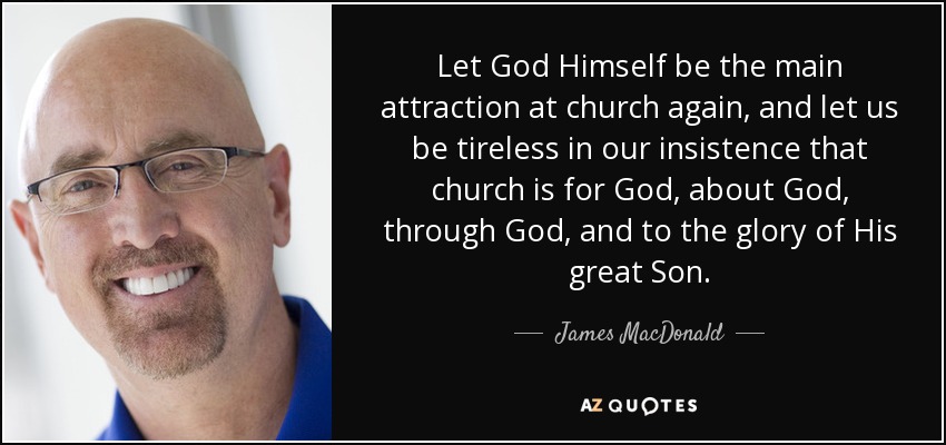 Let God Himself be the main attraction at church again, and let us be tireless in our insistence that church is for God, about God, through God, and to the glory of His great Son. - James MacDonald